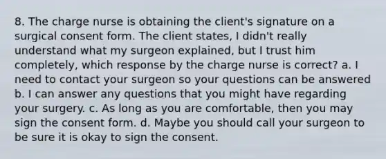 8. The charge nurse is obtaining the client's signature on a surgical consent form. The client states, I didn't really understand what my surgeon explained, but I trust him completely, which response by the charge nurse is correct? a. I need to contact your surgeon so your questions can be answered b. I can answer any questions that you might have regarding your surgery. c. As long as you are comfortable, then you may sign the consent form. d. Maybe you should call your surgeon to be sure it is okay to sign the consent.