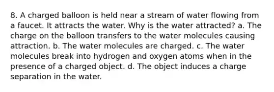 8. A charged balloon is held near a stream of water flowing from a faucet. It attracts the water. Why is the water attracted? a. The charge on the balloon transfers to the water molecules causing attraction. b. The water molecules are charged. c. The water molecules break into hydrogen and oxygen atoms when in the presence of a charged object. d. The object induces a charge separation in the water.