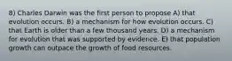 8) Charles Darwin was the first person to propose A) that evolution occurs. B) a mechanism for how evolution occurs. C) that Earth is older than a few thousand years. D) a mechanism for evolution that was supported by evidence. E) that population growth can outpace the growth of food resources.