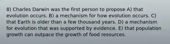 8) Charles Darwin was the first person to propose A) that evolution occurs. B) a mechanism for how evolution occurs. C) that Earth is older than a few thousand years. D) a mechanism for evolution that was supported by evidence. E) that population growth can outpace the growth of food resources.