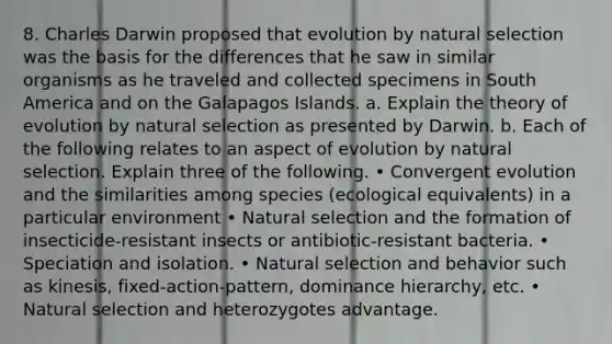 8. Charles Darwin proposed that evolution by natural selection was the basis for the differences that he saw in similar organisms as he traveled and collected specimens in South America and on the Galapagos Islands. a. Explain the theory of evolution by natural selection as presented by Darwin. b. Each of the following relates to an aspect of evolution by natural selection. Explain three of the following. • Convergent evolution and the similarities among species (ecological equivalents) in a particular environment • Natural selection and the formation of insecticide-resistant insects or antibiotic-resistant bacteria. • Speciation and isolation. • Natural selection and behavior such as kinesis, fixed-action-pattern, dominance hierarchy, etc. • Natural selection and heterozygotes advantage.