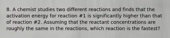 8. A chemist studies two different reactions and finds that the activation energy for reaction #1 is significantly higher than that of reaction #2. Assuming that the reactant concentrations are roughly the same in the reactions, which reaction is the fastest?