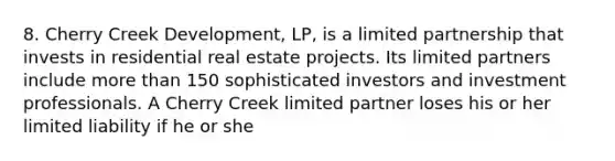 8. Cherry Creek Development, LP, is a limited partnership that invests in residential real estate projects. Its limited partners include more than 150 sophisticated investors and investment professionals. A Cherry Creek limited partner loses his or her limited liability if he or she