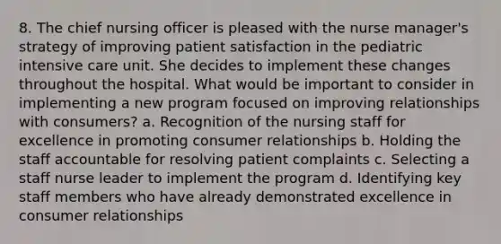 8. The chief nursing officer is pleased with the nurse manager's strategy of improving patient satisfaction in the pediatric intensive care unit. She decides to implement these changes throughout the hospital. What would be important to consider in implementing a new program focused on improving relationships with consumers? a. Recognition of the nursing staff for excellence in promoting consumer relationships b. Holding the staff accountable for resolving patient complaints c. Selecting a staff nurse leader to implement the program d. Identifying key staff members who have already demonstrated excellence in consumer relationships