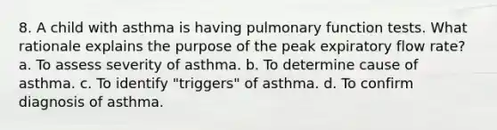 8. A child with asthma is having pulmonary function tests. What rationale explains the purpose of the peak expiratory flow rate? a. To assess severity of asthma. b. To determine cause of asthma. c. To identify "triggers" of asthma. d. To confirm diagnosis of asthma.