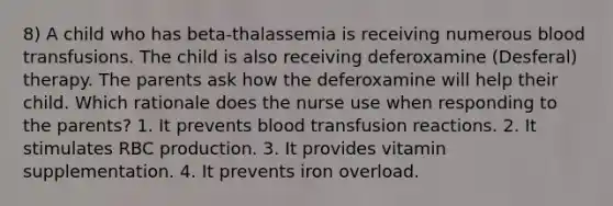 8) A child who has beta-thalassemia is receiving numerous blood transfusions. The child is also receiving deferoxamine (Desferal) therapy. The parents ask how the deferoxamine will help their child. Which rationale does the nurse use when responding to the parents? 1. It prevents blood transfusion reactions. 2. It stimulates RBC production. 3. It provides vitamin supplementation. 4. It prevents iron overload.