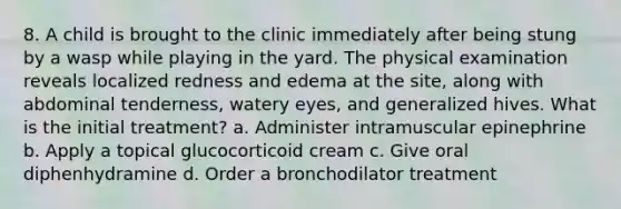 8. A child is brought to the clinic immediately after being stung by a wasp while playing in the yard. The physical examination reveals localized redness and edema at the site, along with abdominal tenderness, watery eyes, and generalized hives. What is the initial treatment? a. Administer intramuscular epinephrine b. Apply a topical glucocorticoid cream c. Give oral diphenhydramine d. Order a bronchodilator treatment