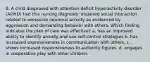 8. A child diagnosed with attention deficit hyperactivity disorder (ADHD) had this nursing diagnosis: impaired social interaction related to excessive neuronal activity as evidenced by aggression and demanding behavior with others. Which finding indicates the plan of care was effective? a. has an improved ability to identify anxiety and use self-control strategies b. has increased expressiveness in communication with others. c. shows increased responsiveness to authority figures. d. engages in cooperative play with other children.