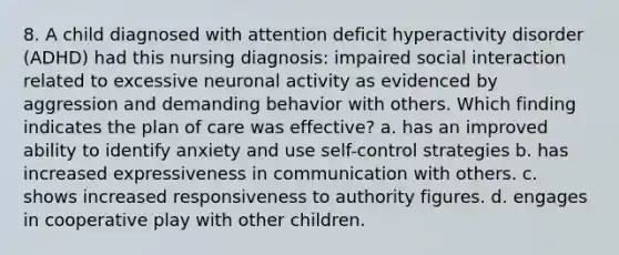 8. A child diagnosed with attention deficit hyperactivity disorder (ADHD) had this nursing diagnosis: impaired social interaction related to excessive neuronal activity as evidenced by aggression and demanding behavior with others. Which finding indicates the plan of care was effective? a. has an improved ability to identify anxiety and use self-control strategies b. has increased expressiveness in communication with others. c. shows increased responsiveness to authority figures. d. engages in cooperative play with other children.