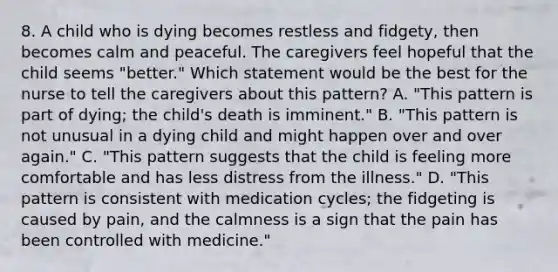 8. A child who is dying becomes restless and fidgety, then becomes calm and peaceful. The caregivers feel hopeful that the child seems "better." Which statement would be the best for the nurse to tell the caregivers about this pattern? A. "This pattern is part of dying; the child's death is imminent." B. "This pattern is not unusual in a dying child and might happen over and over again." C. "This pattern suggests that the child is feeling more comfortable and has less distress from the illness." D. "This pattern is consistent with medication cycles; the fidgeting is caused by pain, and the calmness is a sign that the pain has been controlled with medicine."