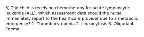 8) The child is receiving chemotherapy for acute lymphocytic leukemia (ALL). Which assessment data should the nurse immediately report to the healthcare provider due to a metabolic emergency? 1. Thrombocytopenia 2. Leukocytosis 3. Oliguria 4. Edema