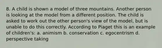 8. A child is shown a model of three mountains. Another person is looking at the model from a different position. The child is asked to work out the other person's view of the model, but is unable to do this correctly. According to Piaget this is an example of children's: a. animism b. conservation c. egocentrism d. perspective taking