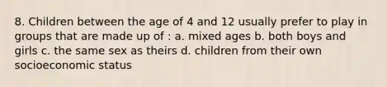 8. Children between the age of 4 and 12 usually prefer to play in groups that are made up of : a. mixed ages b. both boys and girls c. the same sex as theirs d. children from their own socioeconomic status