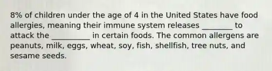 8% of children under the age of 4 in the United States have food allergies, meaning their immune system releases ________ to attack the __________ in certain foods. The common allergens are peanuts, milk, eggs, wheat, soy, fish, shellfish, tree nuts, and sesame seeds.