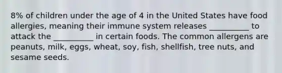 8% of children under the age of 4 in the United States have food allergies, meaning their immune system releases __________ to attack the __________ in certain foods. The common allergens are peanuts, milk, eggs, wheat, soy, fish, shellfish, tree nuts, and sesame seeds.