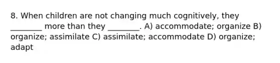 8. When children are not changing much cognitively, they ________ more than they ________. A) accommodate; organize B) organize; assimilate C) assimilate; accommodate D) organize; adapt