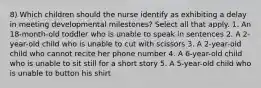 8) Which children should the nurse identify as exhibiting a delay in meeting developmental milestones? Select all that apply. 1. An 18-month-old toddler who is unable to speak in sentences 2. A 2-year-old child who is unable to cut with scissors 3. A 2-year-old child who cannot recite her phone number 4. A 6-year-old child who is unable to sit still for a short story 5. A 5-year-old child who is unable to button his shirt