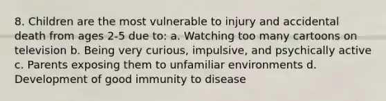 8. Children are the most vulnerable to injury and accidental death from ages 2-5 due to: a. Watching too many cartoons on television b. Being very curious, impulsive, and psychically active c. Parents exposing them to unfamiliar environments d. Development of good immunity to disease