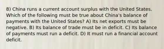 8) China runs a current account surplus with the United States. Which of the following must be true about China's balance of payments with the United States? A) Its net exports must be negative. B) Its balance of trade must be in deficit. C) Its balance of payments must run a deficit. D) It must run a financial account deficit.