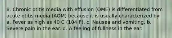 8. Chronic otitis media with effusion (OME) is differentiated from acute otitis media (AOM) because it is usually characterized by: a. Fever as high as 40 C (104 F). c. Nausea and vomiting. b. Severe pain in the ear. d. A feeling of fullness in the ear.