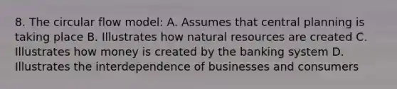 8. The circular flow model: A. Assumes that central planning is taking place B. Illustrates how <a href='https://www.questionai.com/knowledge/k6l1d2KrZr-natural-resources' class='anchor-knowledge'>natural resources</a> are created C. Illustrates how money is created by the banking system D. Illustrates the interdependence of businesses and consumers