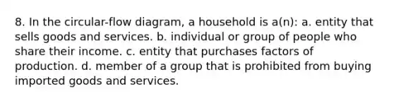 8. In the circular-flow diagram, a household is a(n): a. entity that sells goods and services. b. individual or group of people who share their income. c. entity that purchases factors of production. d. member of a group that is prohibited from buying imported goods and services.