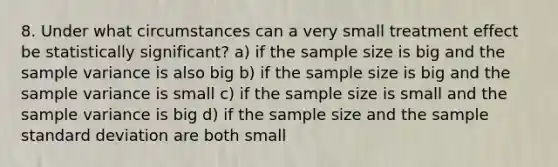 8. Under what circumstances can a very small treatment effect be statistically significant? a) if the sample size is big and the sample variance is also big b) if the sample size is big and the sample variance is small c) if the sample size is small and the sample variance is big d) if the sample size and the sample standard deviation are both small