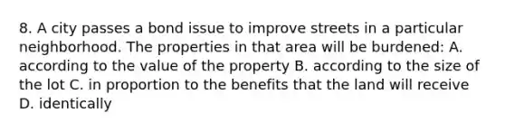 8. A city passes a bond issue to improve streets in a particular neighborhood. The properties in that area will be burdened: A. according to the value of the property B. according to the size of the lot C. in proportion to the benefits that the land will receive D. identically