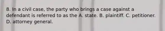 8. In a civil case, the party who brings a case against a defendant is referred to as the A. state. B. plaintiff. C. petitioner. D. attorney general.