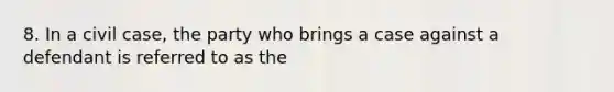 8. In a civil case, the party who brings a case against a defendant is referred to as the