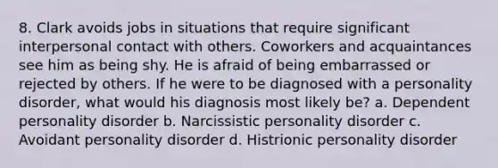 8. Clark avoids jobs in situations that require significant interpersonal contact with others. Coworkers and acquaintances see him as being shy. He is afraid of being embarrassed or rejected by others. If he were to be diagnosed with a personality disorder, what would his diagnosis most likely be? a. Dependent personality disorder b. Narcissistic personality disorder c. Avoidant personality disorder d. Histrionic personality disorder