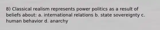 8) Classical realism represents power politics as a result of beliefs about: a. international relations b. state sovereignty c. human behavior d. anarchy