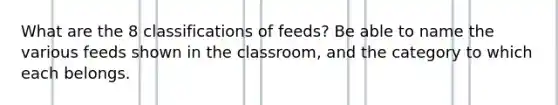 What are the 8 classifications of feeds? Be able to name the various feeds shown in the classroom, and the category to which each belongs.