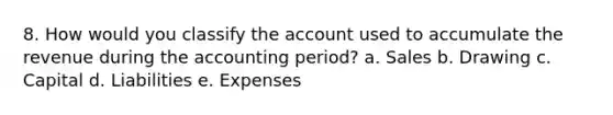 8. How would you classify the account used to accumulate the revenue during the accounting period? a. Sales b. Drawing c. Capital d. Liabilities e. Expenses