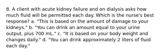 8. A client with acute kidney failure and on dialysis asks how much fluid will be permitted each day. Which is the nurse's best response? a. "This is based on the amount of damage to your kidneys." b. "You can drink an amount equal to your urine output, plus 700 mL." c. "It is based on your body weight and changes daily." d. "You can drink approximately 2 liters of fluid each day."