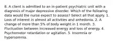 8. A client is admitted to an in-patient psychiatric unit with a diagnosis of major depressive disorder. Which of the following data would the nurse expect to assess? Select all that apply. 1. Loss of interest in almost all activities and anhedonia. 2. A change of more than 5% of body weight in 1 month. 3. Fluctuation between increased energy and loss of energy. 4. Psychomotor retardation or agitation. 5. Insomnia or hypersomnia.