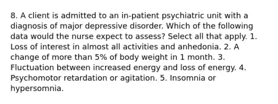 8. A client is admitted to an in-patient psychiatric unit with a diagnosis of major depressive disorder. Which of the following data would the nurse expect to assess? Select all that apply. 1. Loss of interest in almost all activities and anhedonia. 2. A change of more than 5% of body weight in 1 month. 3. Fluctuation between increased energy and loss of energy. 4. Psychomotor retardation or agitation. 5. Insomnia or hypersomnia.