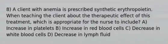 8) A client with anemia is prescribed synthetic erythropoietin. When teaching the client about the therapeutic effect of this treatment, which is appropriate for the nurse to include? A) Increase in platelets B) Increase in red blood cells C) Decrease in white blood cells D) Decrease in lymph fluid