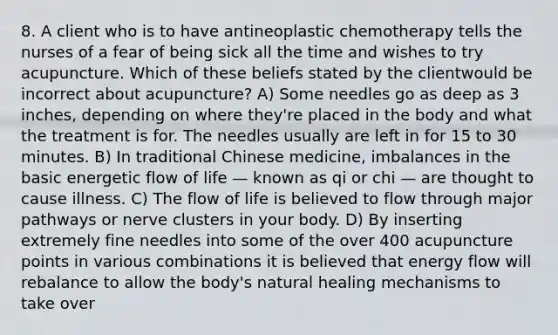 8. A client who is to have antineoplastic chemotherapy tells the nurses of a fear of being sick all the time and wishes to try acupuncture. Which of these beliefs stated by the clientwould be incorrect about acupuncture? A) Some needles go as deep as 3 inches, depending on where they're placed in the body and what the treatment is for. The needles usually are left in for 15 to 30 minutes. B) In traditional Chinese medicine, imbalances in the basic energetic flow of life — known as qi or chi — are thought to cause illness. C) The flow of life is believed to flow through major pathways or nerve clusters in your body. D) By inserting extremely fine needles into some of the over 400 acupuncture points in various combinations it is believed that energy flow will rebalance to allow the body's natural healing mechanisms to take over