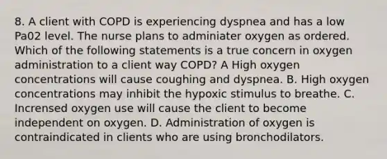 8. A client with COPD is experiencing dyspnea and has a low Pa02 level. The nurse plans to adminiater oxygen as ordered. Which of the following statements is a true concern in oxygen administration to a client way COPD? A High oxygen concentrations will cause coughing and dyspnea. B. High oxygen concentrations may inhibit the hypoxic stimulus to breathe. C. Incrensed oxygen use will cause the client to become independent on oxygen. D. Administration of oxygen is contraindicated in clients who are using bronchodilators.