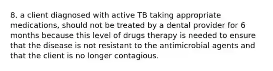 8. a client diagnosed with active TB taking appropriate medications, should not be treated by a dental provider for 6 months because this level of drugs therapy is needed to ensure that the disease is not resistant to the antimicrobial agents and that the client is no longer contagious.