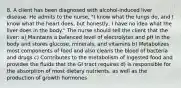 8. A client has been diagnosed with alcohol-induced liver disease. He admits to the nurse, "I know what the lungs do, and I know what the heart does, but honestly, I have no idea what the liver does in the body." The nurse should tell the client that the liver: a) Maintains a balanced level of electrolytes and pH in the body and stores glucose, minerals, and vitamins b) Metabolizes most components of food and also cleans the blood of bacteria and drugs c) Contributes to the metabolism of ingested food and provides the fluids that the GI tract requires d) Is responsible for the absorption of most dietary nutrients, as well as the production of growth hormones