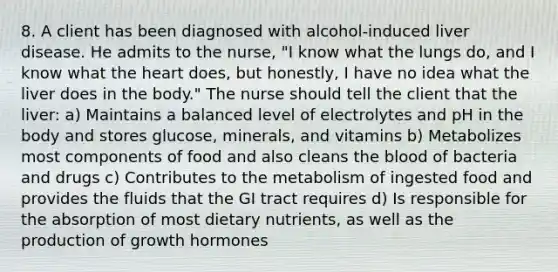 8. A client has been diagnosed with alcohol-induced liver disease. He admits to the nurse, "I know what the lungs do, and I know what the heart does, but honestly, I have no idea what the liver does in the body." The nurse should tell the client that the liver: a) Maintains a balanced level of electrolytes and pH in the body and stores glucose, minerals, and vitamins b) Metabolizes most components of food and also cleans the blood of bacteria and drugs c) Contributes to the metabolism of ingested food and provides the fluids that the GI tract requires d) Is responsible for the absorption of most dietary nutrients, as well as the production of growth hormones