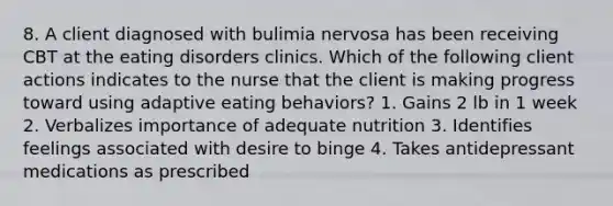 8. A client diagnosed with bulimia nervosa has been receiving CBT at the eating disorders clinics. Which of the following client actions indicates to the nurse that the client is making progress toward using adaptive eating behaviors? 1. Gains 2 lb in 1 week 2. Verbalizes importance of adequate nutrition 3. Identifies feelings associated with desire to binge 4. Takes antidepressant medications as prescribed