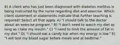 8) A client who has just been diagnosed with diabetes mellitus is being instructed by the nurse regarding diet and exercise. Which client statement or statements indicate that further teaching is required? Select all that apply. A) "I should talk to the doctor about an exercise program." B) "I don't need to watch my diet as long as I take my insulin." C) "I need to limit the amount of fat in my diet." D) "I should eat a candy bar when my energy is low." E) "I will test my blood sugar before meals and at bedtime."