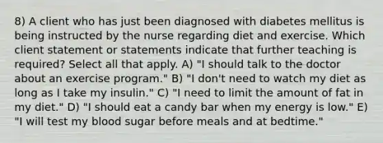 8) A client who has just been diagnosed with diabetes mellitus is being instructed by the nurse regarding diet and exercise. Which client statement or statements indicate that further teaching is required? Select all that apply. A) "I should talk to the doctor about an exercise program." B) "I don't need to watch my diet as long as I take my insulin." C) "I need to limit the amount of fat in my diet." D) "I should eat a candy bar when my energy is low." E) "I will test my blood sugar before meals and at bedtime."