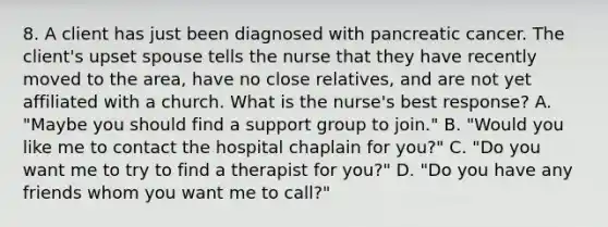 8. A client has just been diagnosed with pancreatic cancer. The client's upset spouse tells the nurse that they have recently moved to the area, have no close relatives, and are not yet affiliated with a church. What is the nurse's best response? A. "Maybe you should find a support group to join." B. "Would you like me to contact the hospital chaplain for you?" C. "Do you want me to try to find a therapist for you?" D. "Do you have any friends whom you want me to call?"