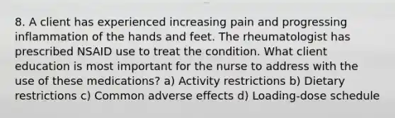 8. A client has experienced increasing pain and progressing inflammation of the hands and feet. The rheumatologist has prescribed NSAID use to treat the condition. What client education is most important for the nurse to address with the use of these medications? a) Activity restrictions b) Dietary restrictions c) Common adverse effects d) Loading-dose schedule