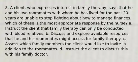 8. A client, who expresses interest in family therapy, says that he and his two roommates with whom he has lived for the past 20 years are unable to stop fighting about how to manage finances. Which of these is the most appropriate response by the nurse? a. Instruct the client that family therapy can only be conducted with blood relatives. b. Discuss and explore available resources that he and his roommates might access for family therapy. c. Assess which family members the client would like to invite in addition to the roommates. d. Instruct the client to discuss this with his family doctor.