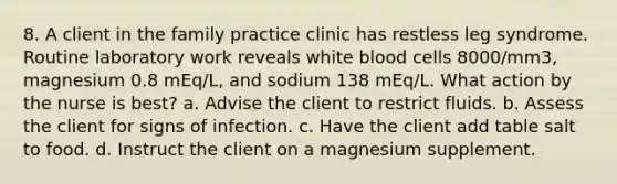 8. A client in the family practice clinic has restless leg syndrome. Routine laboratory work reveals white blood cells 8000/mm3, magnesium 0.8 mEq/L, and sodium 138 mEq/L. What action by the nurse is best? a. Advise the client to restrict fluids. b. Assess the client for signs of infection. c. Have the client add table salt to food. d. Instruct the client on a magnesium supplement.